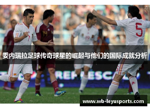 委内瑞拉足球传奇球星的崛起与他们的国际成就分析