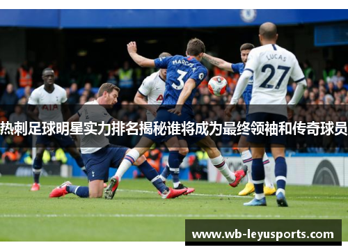 热刺足球明星实力排名揭秘谁将成为最终领袖和传奇球员
