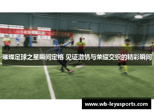 璀璨足球之星瞬间定格 见证激情与荣耀交织的精彩瞬间