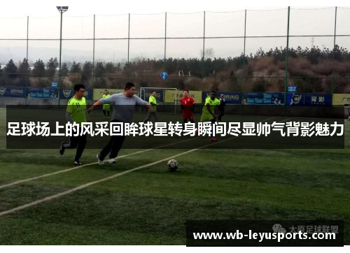 足球场上的风采回眸球星转身瞬间尽显帅气背影魅力
