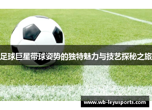 足球巨星带球姿势的独特魅力与技艺探秘之旅